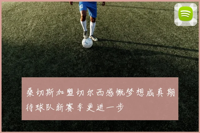 桑切斯加盟切尔西感慨梦想成真期待球队新赛季更进一步