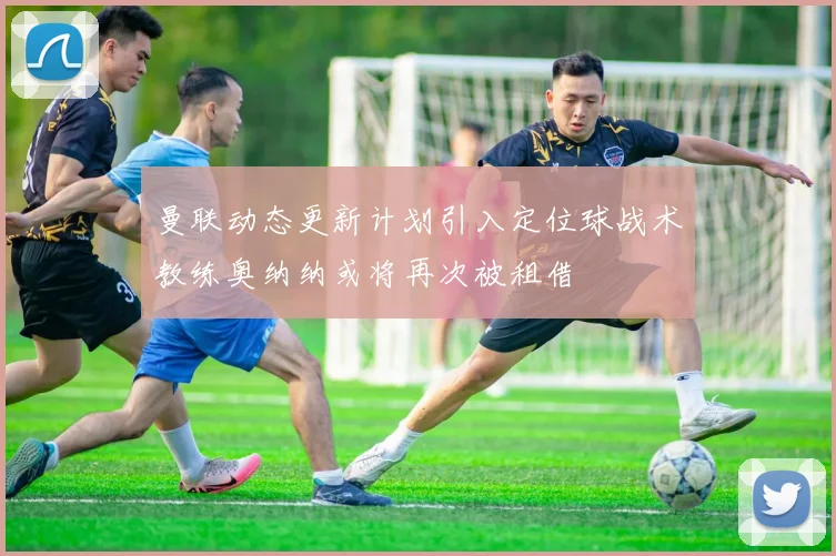 曼联动态更新计划引入定位球战术教练奥纳纳或将再次被租借