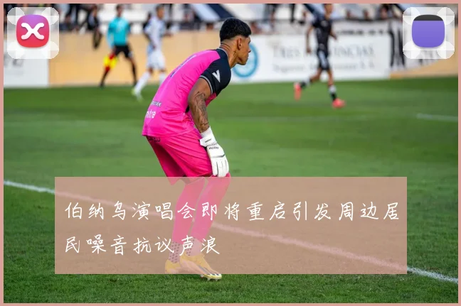 伯纳乌演唱会即将重启引发周边居民噪音抗议声浪