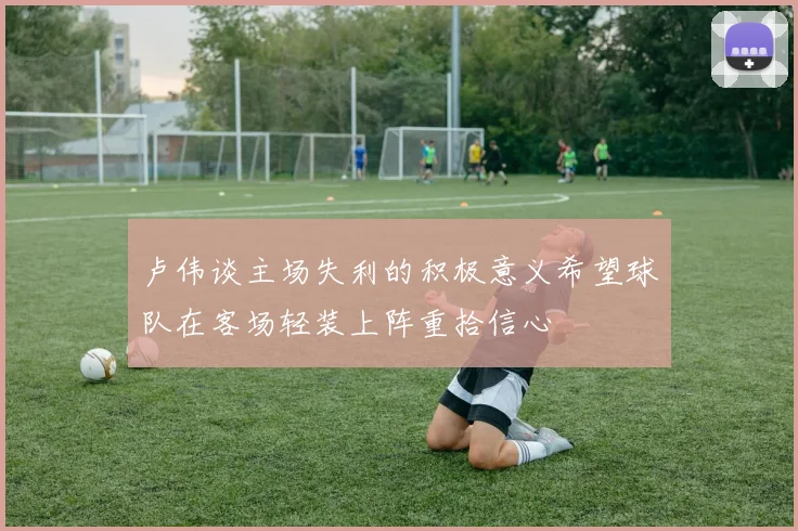 卢伟谈主场失利的积极意义希望球队在客场轻装上阵重拾信心