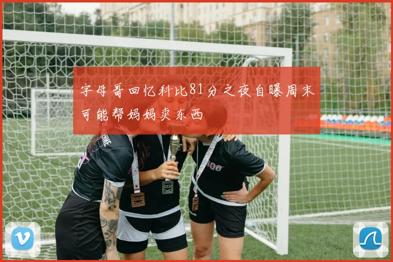 字母哥回忆科比81分之夜自曝周末可能帮妈妈卖东西