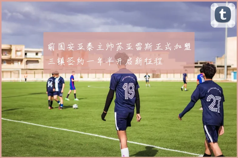 前国安亚泰主帅苏亚雷斯正式加盟三镇签约一年半开启新征程
