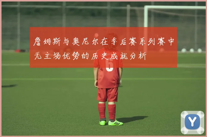 詹姆斯与奥尼尔在季后赛系列赛中无主场优势的历史成就分析