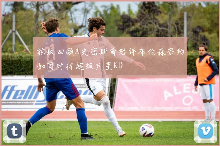 挖坟回顾A史密斯曾怒评布伦森签约如同对待超级巨星KD