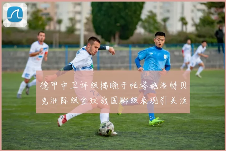 德甲中卫评级揭晓于帕塔施洛特贝克洲际级金玟哉国脚级表现引关注