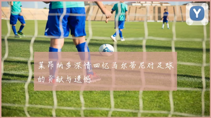 莱昂纳多深情回忆马尔蒂尼对足球的贡献与遗憾