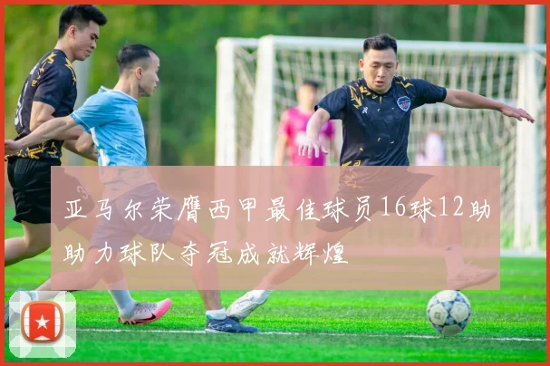 亚马尔荣膺西甲最佳球员16球12助助力球队夺冠成就辉煌