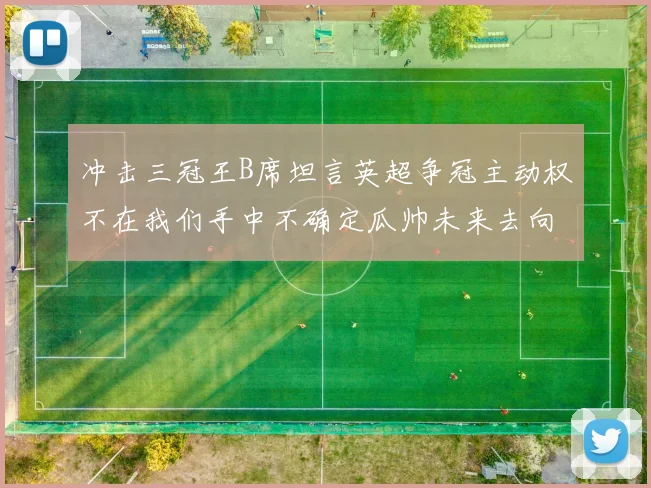冲击三冠王B席坦言英超争冠主动权不在我们手中不确定瓜帅未来去向