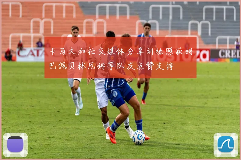 卡马文加社交媒体分享训练照获姆巴佩贝林厄姆等队友点赞支持