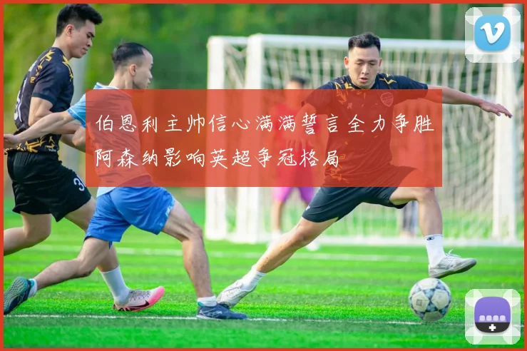 伯恩利主帅信心满满誓言全力争胜阿森纳影响英超争冠格局