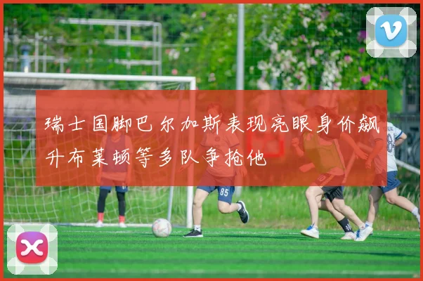 瑞士国脚巴尔加斯表现亮眼身价飙升布莱顿等多队争抢他
