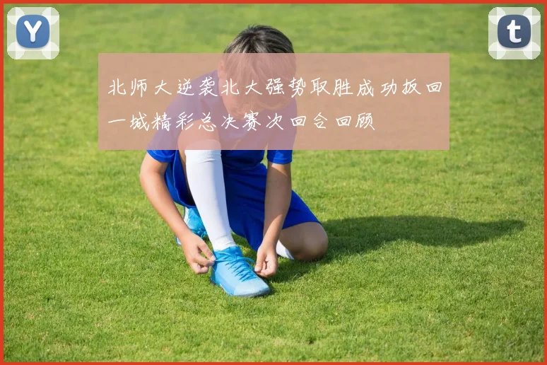 北师大逆袭北大强势取胜成功扳回一城精彩总决赛次回合回顾
